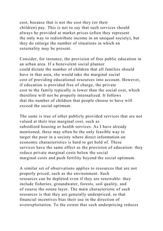 cost, because that is not the cost they (or their
children) pay. This is not to say that such services should
always be provided at market prices (often they represent
the only way to redistribute income in an unequal society), but
they do enlarge the number of situations in which an
externality may be present.
Consider, for instance, the provision of free public education in
an urban area. If a benevolent social planner
could dictate the number of children that all families should
have in that area, she would take the marginal social
cost of providing educational resources into account. However,
if education is provided free of charge, the private
cost to the family typically is lower than the social cost, which
therefore will not be properly internalized. It follows
that the number of children that people choose to have will
exceed the social optimum.
The same is true of other publicly provided services that are not
valued at their true marginal cost, such as
subsidized housing or health services. As I have already
mentioned, these may often be the only feasible way to
target the poor in a society where direct information on
economic characteristics is hard to get hold of. These
services have the same effect as the provision of education: they
reduce private marginal costs below the social
marginal costs and push fertility beyond the social optimum.
A similar set of observations applies to resources that are not
properly priced, such as the environment. Such
resources can be depleted even if they are renewable: they
include fisheries, groundwater, forests, soil quality, and
of course the ozone layer. The main characteristic of such
resources is that they are generally underpriced, so that
financial incentives bias their use in the direction of
overexploitation. To the extent that such underpricing reduces
 