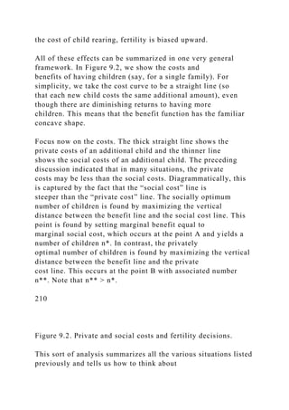 the cost of child rearing, fertility is biased upward.
All of these effects can be summarized in one very general
framework. In Figure 9.2, we show the costs and
benefits of having children (say, for a single family). For
simplicity, we take the cost curve to be a straight line (so
that each new child costs the same additional amount), even
though there are diminishing returns to having more
children. This means that the benefit function has the familiar
concave shape.
Focus now on the costs. The thick straight line shows the
private costs of an additional child and the thinner line
shows the social costs of an additional child. The preceding
discussion indicated that in many situations, the private
costs may be less than the social costs. Diagrammatically, this
is captured by the fact that the “social cost” line is
steeper than the “private cost” line. The socially optimum
number of children is found by maximizing the vertical
distance between the benefit line and the social cost line. This
point is found by setting marginal benefit equal to
marginal social cost, which occurs at the point A and yields a
number of children n*. In contrast, the privately
optimal number of children is found by maximizing the vertical
distance between the benefit line and the private
cost line. This occurs at the point B with associated number
n**. Note that n** > n*.
210
Figure 9.2. Private and social costs and fertility decisions.
This sort of analysis summarizes all the various situations listed
previously and tells us how to think about
 