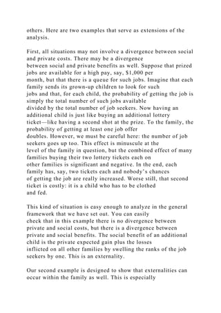 others. Here are two examples that serve as extensions of the
analysis.
First, all situations may not involve a divergence between social
and private costs. There may be a divergence
between social and private benefits as well. Suppose that prized
jobs are available for a high pay, say, $1,000 per
month, but that there is a queue for such jobs. Imagine that each
family sends its grown-up children to look for such
jobs and that, for each child, the probability of getting the job is
simply the total number of such jobs available
divided by the total number of job seekers. Now having an
additional child is just like buying an additional lottery
ticket—like having a second shot at the prize. To the family, the
probability of getting at least one job offer
doubles. However, we must be careful here: the number of job
seekers goes up too. This effect is minuscule at the
level of the family in question, but the combined effect of many
families buying their two lottery tickets each on
other families is significant and negative. In the end, each
family has, say, two tickets each and nobody’s chances
of getting the job are really increased. Worse still, that second
ticket is costly: it is a child who has to be clothed
and fed.
This kind of situation is easy enough to analyze in the general
framework that we have set out. You can easily
check that in this example there is no divergence between
private and social costs, but there is a divergence between
private and social benefits. The social benefit of an additional
child is the private expected gain plus the losses
inflicted on all other families by swelling the ranks of the job
seekers by one. This is an externality.
Our second example is designed to show that externalities can
occur within the family as well. This is especially
 