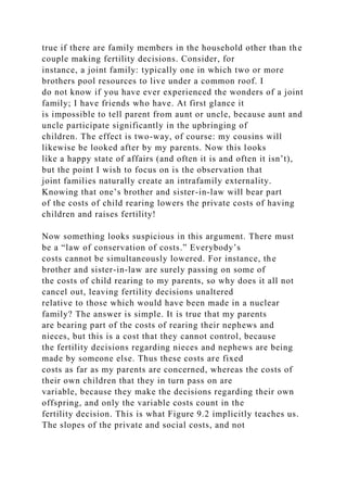true if there are family members in the household other than the
couple making fertility decisions. Consider, for
instance, a joint family: typically one in which two or more
brothers pool resources to live under a common roof. I
do not know if you have ever experienced the wonders of a joint
family; I have friends who have. At first glance it
is impossible to tell parent from aunt or uncle, because aunt and
uncle participate significantly in the upbringing of
children. The effect is two-way, of course: my cousins will
likewise be looked after by my parents. Now this looks
like a happy state of affairs (and often it is and often it isn’t),
but the point I wish to focus on is the observation that
joint families naturally create an intrafamily externality.
Knowing that one’s brother and sister-in-law will bear part
of the costs of child rearing lowers the private costs of having
children and raises fertility!
Now something looks suspicious in this argument. There must
be a “law of conservation of costs.” Everybody’s
costs cannot be simultaneously lowered. For instance, the
brother and sister-in-law are surely passing on some of
the costs of child rearing to my parents, so why does it all not
cancel out, leaving fertility decisions unaltered
relative to those which would have been made in a nuclear
family? The answer is simple. It is true that my parents
are bearing part of the costs of rearing their nephews and
nieces, but this is a cost that they cannot control, because
the fertility decisions regarding nieces and nephews are being
made by someone else. Thus these costs are fixed
costs as far as my parents are concerned, whereas the costs of
their own children that they in turn pass on are
variable, because they make the decisions regarding their own
offspring, and only the variable costs count in the
fertility decision. This is what Figure 9.2 implicitly teaches us.
The slopes of the private and social costs, and not
 