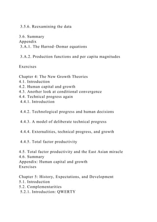 3.5.6. Reexamining the data
3.6. Summary
Appendix
3.A.1. The Harrod–Domar equations
3.A.2. Production functions and per capita magnitudes
Exercises
Chapter 4: The New Growth Theories
4.1. Introduction
4.2. Human capital and growth
4.3. Another look at conditional convergence
4.4. Technical progress again
4.4.1. Introduction
4.4.2. Technological progress and human decisions
4.4.3. A model of deliberate technical progress
4.4.4. Externalities, technical progress, and growth
4.4.5. Total factor productivity
4.5. Total factor productivity and the East Asian miracle
4.6. Summary
Appendix: Human capital and growth
Exercises
Chapter 5: History, Expectations, and Development
5.1. Introduction
5.2. Complementarities
5.2.1. Introduction: QWERTY
 