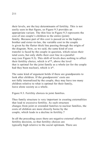 211
their levels, are the key determinants of fertility. This is not
easily seen in that figure, so Figure 9.3 provides an
appropriate variant. The thin line in Figure 9.3 represents the
cost of one couple’s children to the entire (joint)
family. Because part of this cost is passed on to the hapless
brother and sister-in-law, the variable cost to the couple
is given by the flatter thick line passing through the origin of
the diagram. Now, as we said, the same kind of cost
transfer is faced by the couple in question, which raises their
total costs, but only shifts their cost line in a parallel
way (see Figure 9.3). This shift of levels does nothing to affect
their fertility choice, which is n**, above the level
that is optimal for the joint family as a whole (or for the couple
had they been nuclear), which is n*.
The same kind of argument holds if there are grandparents to
look after children. If the grandparents’ costs are
not fully internalized by the couple, they may have too many
children relative to what is optimal for their family,
leave alone society as a whole.
Figure 9.3. Fertility choices in joint families.
Thus family structure is very important in creating externalities
that lead to excessive fertility. As such structure
changes from joint or extended families to nuclear families, the
costs of children are more directly borne by the
couple, which leads to a decline in fertility.7
In all the preceding cases there are negative external effects of
fertility decision, so that fertility choices are
typically high relative to the social optimum. There are
 