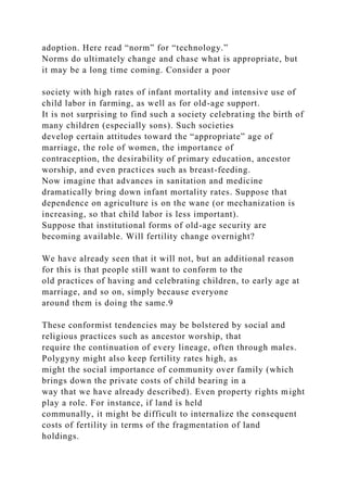 adoption. Here read “norm” for “technology.”
Norms do ultimately change and chase what is appropriate, but
it may be a long time coming. Consider a poor
society with high rates of infant mortality and intensive use of
child labor in farming, as well as for old-age support.
It is not surprising to find such a society celebrating the birth of
many children (especially sons). Such societies
develop certain attitudes toward the “appropriate” age of
marriage, the role of women, the importance of
contraception, the desirability of primary education, ancestor
worship, and even practices such as breast-feeding.
Now imagine that advances in sanitation and medicine
dramatically bring down infant mortality rates. Suppose that
dependence on agriculture is on the wane (or mechanization is
increasing, so that child labor is less important).
Suppose that institutional forms of old-age security are
becoming available. Will fertility change overnight?
We have already seen that it will not, but an additional reason
for this is that people still want to conform to the
old practices of having and celebrating children, to early age at
marriage, and so on, simply because everyone
around them is doing the same.9
These conformist tendencies may be bolstered by social and
religious practices such as ancestor worship, that
require the continuation of every lineage, often through males.
Polygyny might also keep fertility rates high, as
might the social importance of community over family (which
brings down the private costs of child bearing in a
way that we have already described). Even property rights might
play a role. For instance, if land is held
communally, it might be difficult to internalize the consequent
costs of fertility in terms of the fragmentation of land
holdings.
 
