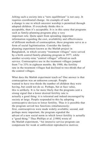 Jolting such a society into a “new equilibrium” is not easy. It
requires coordinated change. An example of such
a change is one in which ancestor worship is permitted through
adopted children. If everybody thinks this is
acceptable, then it’s acceptable. It is in this sense that programs
such as family-planning programs play a very
important role. Quite apart from spreading important
information regarding the cost, availability and effectiveness
of different methods of contraception, these programs serve as a
form of social legitimization. Consider the family-
planning experiment known as the Matlab project in
Bangladesh, in which seventy “treatment villages” were served
by a birth control/family-planning program in 1977, while
another seventy-nine “control villages” offered no such
service. Contraceptive use in the treatment villages jumped
from 7 to 33% in eighteen months. By 1980, the fertility
rate in the treatment villages had declined to two-thirds that of
the control villages.
What does the Matlab experiment teach us? One answer is that
contraception was an unknown concept. People
wanted to have two-thirds the number of children they were
having, but could not do so. Perhaps, but at face value,
this is unlikely. It is far more likely that the programs sent a
strong signal that a lower desired fertility rate is
actually a good thing: it is tolerated and indeed encouraged by
society at large. People responded to this by adopting
contraceptive devices to lower fertility. Thus it is possible that
the program served two functions simultaneously:
first, contraceptives were made widely available; second, and
perhaps more important, the program signaled the
advent of a new social norm in which lower fertility is actually
a “good thing.” Thus Phillips et al. [1988] wrote of
the Matlab experiment, “An intensive service program can
compensate for weak or ambivalent reproductive motives
 