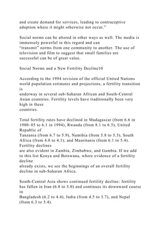 and create demand for services, leading to contraceptive
adoption where it might otherwise not occur.”
Social norms can be altered in other ways as well. The media is
immensely powerful in this regard and can
“transmit” norms from one community to another. The use of
television and film to suggest that small families are
successful can be of great value.
Social Norms and a New Fertility Decline10
According to the 1994 revision of the official United Nations
world population estimates and projections, a fertility transition
is
underway in several sub-Saharan African and South-Central
Asian countries. Fertility levels have traditionally been very
high in these
countries.
Total fertility rates have declined in Madagascar (from 6.6 in
1980–85 to 6.1 in 1994), Rwanda (from 8.1 to 6.5), United
Republic of
Tanzania (from 6.7 to 5.9), Namibia (from 5.8 to 5.3), South
Africa (from 4.8 to 4.1), and Mauritania (from 6.1 to 5.4).
Fertility declines
are also evident in Zambia, Zimbabwe, and Gambia. If we add
to this list Kenya and Botswana, where evidence of a fertility
decline
already exists, we see the beginnings of an overall fertility
decline in sub-Saharan Africa.
South-Central Asia shows continued fertility decline: fertility
has fallen in Iran (6.8 to 5.0) and continues its downward course
in
Bangladesh (6.2 to 4.4), India (from 4.5 to 3.7), and Nepal
(from 6.3 to 5.4).
 