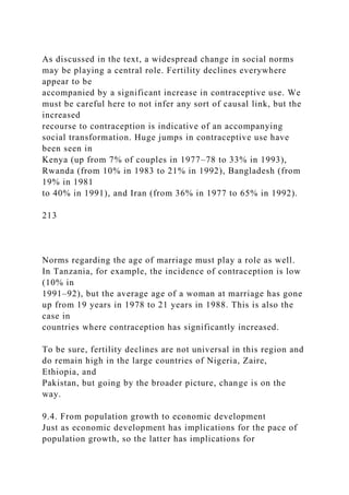 As discussed in the text, a widespread change in social norms
may be playing a central role. Fertility declines everywhere
appear to be
accompanied by a significant increase in contraceptive use. We
must be careful here to not infer any sort of causal link, but the
increased
recourse to contraception is indicative of an accompanying
social transformation. Huge jumps in contraceptive use have
been seen in
Kenya (up from 7% of couples in 1977–78 to 33% in 1993),
Rwanda (from 10% in 1983 to 21% in 1992), Bangladesh (from
19% in 1981
to 40% in 1991), and Iran (from 36% in 1977 to 65% in 1992).
213
Norms regarding the age of marriage must play a role as well.
In Tanzania, for example, the incidence of contraception is low
(10% in
1991–92), but the average age of a woman at marriage has gone
up from 19 years in 1978 to 21 years in 1988. This is also the
case in
countries where contraception has significantly increased.
To be sure, fertility declines are not universal in this region and
do remain high in the large countries of Nigeria, Zaire,
Ethiopia, and
Pakistan, but going by the broader picture, change is on the
way.
9.4. From population growth to economic development
Just as economic development has implications for the pace of
population growth, so the latter has implications for
 