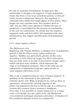 the rate of economic development. In large part, this
relationship is thought to be negative. A large population
means that there is less to go around per person, so that per
capita income is depressed. However, this argument is
somewhat more subtle than might appear at first glance. More
people not only consume more, they produce more as
well. The net effect must depend on whether the gain in
production is outweighed by the increase in consumption.
In the next two subsections, we clarify how the negative
argument works and then follow this argument with some
qualifications that suggest possible gains from population
growth.
9.4.1. Some negative effects
The Malthusian view
Beginning with Thomas Malthus, a standard view on population
growth is that its effects on per capita welfare are
negative. Malthus was particularly gloomy on this score.
According to him, whenever wages rise above subsistence,
they are eaten away in an orgy of procreation: people marry
earlier and have more children, which depresses the
wage to its biological minimum. Thus in the long run, the
endogeneity of population keeps per capita income at
some stagnant subsistence level.
This is not a completely bizarre view of human progress. It
probably fit the fourteenth to the eighteenth
centuries pretty well. Blips in productivity, such as those in
agriculture, increased the carrying capacity of the
planet, but population did rise to fill the gap. It is difficult to
evaluate this scenario from a normative standpoint.
Over time, it was possible to sustain human life on a larger
scale, even though on a per capita scale, the Malthusian
view predicted unchanged minimum subsistence. Evaluation of
this prediction depends on how we compare the
 