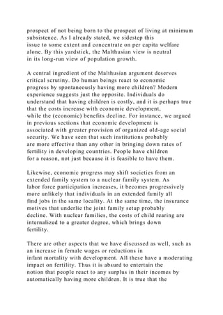 prospect of not being born to the prospect of living at minimum
subsistence. As I already stated, we sidestep this
issue to some extent and concentrate on per capita welfare
alone. By this yardstick, the Malthusian view is neutral
in its long-run view of population growth.
A central ingredient of the Malthusian argument deserves
critical scrutiny. Do human beings react to economic
progress by spontaneously having more children? Modern
experience suggests just the opposite. Individuals do
understand that having children is costly, and it is perhaps true
that the costs increase with economic development,
while the (economic) benefits decline. For instance, we argued
in previous sections that economic development is
associated with greater provision of organized old-age social
security. We have seen that such institutions probably
are more effective than any other in bringing down rates of
fertility in developing countries. People have children
for a reason, not just because it is feasible to have them.
Likewise, economic progress may shift societies from an
extended family system to a nuclear family system. As
labor force participation increases, it becomes progressively
more unlikely that individuals in an extended family all
find jobs in the same locality. At the same time, the insurance
motives that underlie the joint family setup probably
decline. With nuclear families, the costs of child rearing are
internalized to a greater degree, which brings down
fertility.
There are other aspects that we have discussed as well, such as
an increase in female wages or reductions in
infant mortality with development. All these have a moderating
impact on fertility. Thus it is absurd to entertain the
notion that people react to any surplus in their incomes by
automatically having more children. It is true that the
 