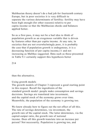 Malthusian theory doesn’t do a bad job for fourteenth century
Europe, but in poor societies it is very difficult to
separate the various determinants of fertility: fertility may have
been high enough (for other reasons) relative to per
capita income so that the Malthusian checks and balances
applied better.
So as a first pass, it may not be a bad idea to think of
population growth as an exogenous variable that is driven
by features other than per capita income. At any rate, in
societies that are not overwhelmingly poor, it is probably
the case that if population growth is endogenous, it is a
decreasing function of per capita income,11 and not
increasing as Malthus suggested. Data such as those presented
in Table 9.1 certainly support this hypothesis better
214
than the alternative.
Using growth models
The growth models of Chapter 3 represent a good starting point
in this respect. Recall the ingredients of the
standard growth model: people make consumption and savings
decisions. Savings are translated into investment,
and the capital stock of the economy grows over time.
Meanwhile, the population of the economy is growing too.
We know already how to figure out the net effect of all this.
The rate of savings determines, via investment, the
growth rate of the capital stock. The latter determines, via the
capital-output ratio, the growth rate of national
income. Does all this growth translate into an increase per
person? Not necessarily. Population is growing too, and
 