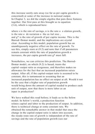 this increase surely eats away (so far as per capita growth is
concerned) at some of the increase in national output.
In Chapter 3, we did the simple algebra that puts these features
together. Our first pass at this brought us to equation
(3.6), which is reproduced here:
where s is the rate of savings, n is the rate o o ulation growth,
is the rate o de reciation o the ca ital stoc ,
and g* is the rate of growth of per capita income. This is the
Harrod–Domar model, and the implications are crystal
clear. According to this model, population growth has an
unambiguously negative effect on the rate of growth. To
see this, simply stare at (9.2) and note that if all parameters
remain constant while the rate of population growth n
increases, the per capita growth rate g* must fall.
Nonetheless, we can criticize this prediction. The Harrod-
Domar model, on which (9.2) is based, treats the
capital–output ratio as exogenous, and therefore makes no
allowance for the fact that an increased population raises
output. After all, if the capital-output ratio is assumed to be
constant, this is tantamount to assuming that an
increased population has no effect on output at all. Would it not
be the case that a higher rate of population growth
would bring down the amount of capital needed to produce each
unit of output, now that there is more labor as an
input in production?
We have walked this road before; it leads us to the Solow
model. In Solow’s world, a production function
relates capital and labor to the production of output. In addition,
there is technical change at some constant rate. We
obtained the remarkable answer in that model that once the
change in the capital-output ratio is taken into account,
the steady-state rate of growth is independent of the rate of
savings and the rate of population growth (see our
 