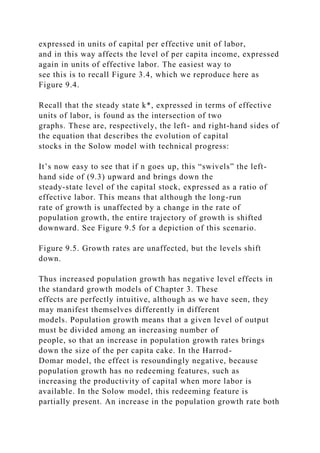 expressed in units of capital per effective unit of labor,
and in this way affects the level of per capita income, expressed
again in units of effective labor. The easiest way to
see this is to recall Figure 3.4, which we reproduce here as
Figure 9.4.
Recall that the steady state k*, expressed in terms of effective
units of labor, is found as the intersection of two
graphs. These are, respectively, the left- and right-hand sides of
the equation that describes the evolution of capital
stocks in the Solow model with technical progress:
It’s now easy to see that if n goes up, this “swivels” the left-
hand side of (9.3) upward and brings down the
steady-state level of the capital stock, expressed as a ratio of
effective labor. This means that although the long-run
rate of growth is unaffected by a change in the rate of
population growth, the entire trajectory of growth is shifted
downward. See Figure 9.5 for a depiction of this scenario.
Figure 9.5. Growth rates are unaffected, but the levels shift
down.
Thus increased population growth has negative level effects in
the standard growth models of Chapter 3. These
effects are perfectly intuitive, although as we have seen, they
may manifest themselves differently in different
models. Population growth means that a given level of output
must be divided among an increasing number of
people, so that an increase in population growth rates brings
down the size of the per capita cake. In the Harrod-
Domar model, the effect is resoundingly negative, because
population growth has no redeeming features, such as
increasing the productivity of capital when more labor is
available. In the Solow model, this redeeming feature is
partially present. An increase in the population growth rate both
 