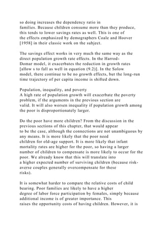 so doing increases the dependency ratio in
families. Because children consume more than they produce,
this tends to lower savings rates as well. This is one of
the effects emphasized by demographers Coale and Hoover
[1958] in their classic work on the subject.
The savings effect works in very much the same way as the
direct population growth rate effects. In the Harrod-
Domar model, it exacerbates the reduction in growth rates
[allow s to fall as well in equation (9.2)]. In the Solow
model, there continue to be no growth effects, but the long-run
time trajectory of per capita income is shifted down.
Population, inequality, and poverty
A high rate of population growth will exacerbate the poverty
problem, if the arguments in the previous section are
valid. It will also worsen inequality if population growth among
the poor is disproportionately larger.
Do the poor have more children? From the discussion in the
previous sections of this chapter, that would appear
to be the case, although the connections are not unambiguous by
any means. It is more likely that the poor need
children for old-age support. It is more likely that infant
mortality rates are higher for the poor, so having a larger
number of children to compensate is more likely to occur for the
poor. We already know that this will translate into
a higher expected number of surviving children (because risk-
averse couples generally overcompensate for these
risks).
It is somewhat harder to compare the relative costs of child
bearing. Poor families are likely to have a higher
degree of labor force participation by females, simply because
additional income is of greater importance. This
raises the opportunity costs of having children. However, it is
 