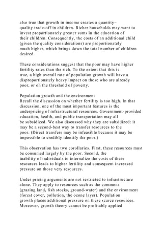 also true that growth in income creates a quantity–
quality trade-off in children. Richer households may want to
invest proportionately greater sums in the education of
their children. Consequently, the costs of an additional child
(given the quality considerations) are proportionately
much higher, which brings down the total number of children
desired.
These considerations suggest that the poor may have higher
fertility rates than the rich. To the extent that this is
true, a high overall rate of population growth will have a
disproportionately heavy impact on those who are already
poor, or on the threshold of poverty.
Population growth and the environment
Recall the discussion on whether fertility is too high. In that
discussion, one of the most important features is the
underpricing of infrastructural resources. Government-provided
education, health, and public transportation may all
be subsidized. We also discussed why they are subsidized: it
may be a second-best way to transfer resources to the
poor. (Direct transfers may be infeasible because it may be
impossible to credibly identify the poor.)
This observation has two corollaries. First, these resources must
be consumed largely by the poor. Second, the
inability of individuals to internalize the costs of these
resources leads to higher fertility and consequent increased
pressure on those very resources.
Under pricing arguments are not restricted to infrastructure
alone. They apply to resources such as the commons
(grazing land, fish stocks, ground-water) and the environment
(forest cover, pollution, the ozone layer). Population
growth places additional pressure on these scarce resources.
Moreover, growth theory cannot be profitably applied
 