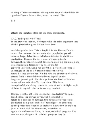 to many of these resources: having more people around does not
“produce” more forests, fish, water, or ozone. The
217
effects are therefore stronger and more immediate.
9.4.2. Some positive effects
In the previous section, we began with the naive argument that
all that population growth does is eat into
available production. This is implicit in the Harrod-Domar
model, for instance, but we know that population growth
means a larger labor force, which contributes to additional
production. Thus, at the very least, we have a tussle
between the productive capabilities of a growing population and
its consumption demands. The Solow model
captured this well. Long-run growth of per capita income is
unchanged in the Solow model because these two
forces balance each other. We did note the existence of a level
effect: there is more labor relative to capital on the
long-run growth path. This brings down the level of income
measured per unit of (effective) labor. This is an
example of diminishing returns to labor at work. A higher ratio
of labor to capital reduces its average product.
However, is that all labor is good for: production? In some
broad sense, the answer is yes, but it is useful to
return to a distinction between two notions of production:
production using the same set of techniques, as embodied
by the production function or technical know-how at any one
point of time, and the production, invention, or
application of new methods; in short, technical progress. Put
another way, the pace of technical progress may be
 