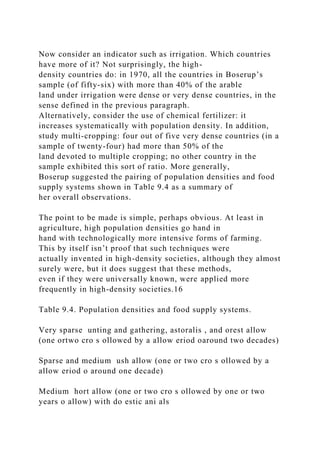 Now consider an indicator such as irrigation. Which countries
have more of it? Not surprisingly, the high-
density countries do: in 1970, all the countries in Boserup’s
sample (of fifty-six) with more than 40% of the arable
land under irrigation were dense or very dense countries, in the
sense defined in the previous paragraph.
Alternatively, consider the use of chemical fertilizer: it
increases systematically with population density. In addition,
study multi-cropping: four out of five very dense countries (in a
sample of twenty-four) had more than 50% of the
land devoted to multiple cropping; no other country in the
sample exhibited this sort of ratio. More generally,
Boserup suggested the pairing of population densities and food
supply systems shown in Table 9.4 as a summary of
her overall observations.
The point to be made is simple, perhaps obvious. At least in
agriculture, high population densities go hand in
hand with technologically more intensive forms of farming.
This by itself isn’t proof that such techniques were
actually invented in high-density societies, although they almost
surely were, but it does suggest that these methods,
even if they were universally known, were applied more
frequently in high-density societies.16
Table 9.4. Population densities and food supply systems.
Very sparse unting and gathering, astoralis , and orest allow
(one ortwo cro s ollowed by a allow eriod oaround two decades)
Sparse and medium ush allow (one or two cro s ollowed by a
allow eriod o around one decade)
Medium hort allow (one or two cro s ollowed by one or two
years o allow) with do estic ani als
 