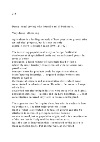 218
Dense nnual cro ing with intensi e ani al husbandry.
Very dense ulticro ing
Agriculture is a leading example of how population growth stirs
up technical progress, but it is not the only
example. Here is Boserup again [1981, p. 102]:
The increasing population density in Europe facilitated
development of specialized crafts and manufactured goods. In
areas of dense
population, a large number of customers lived within a
relatively small territory. Direct contact with customers was
possible and
transport costs for products could be kept at a minimum.
Manufacturing industries. . . required skilled workers and
traders as well as
the financial services and administrative skills which were
concentrated in urbanized areas. Therefore, the areas in Europe
which first
developed manufacturing industries were those with the highest
population densities—Tuscany and the Low Countries. . . . Such
concentration occurred only later in France and England.
The argument thus far is quite clear, but what is unclear is how
we evaluate it. The first major problem is that
much of what is attributed to population growth can also be
attributed to increased per capita income. Income
creates demand just as population might, and it is a combination
of the two that is likely to drive innovation, or at
least the sort of innovation that is motivated by the desire to
make economic profit. Put another way, an increased
 