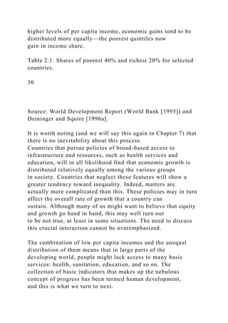 higher levels of per capita income, economic gains tend to be
distributed more equally—the poorest quintiles now
gain in income share.
Table 2.1. Shares of poorest 40% and richest 20% for selected
countries.
30
Source: World Development Report (World Bank [1995]) and
Deininger and Squire [1996a].
It is worth noting (and we will say this again in Chapter 7) that
there is no inevitability about this process.
Countries that pursue policies of broad-based access to
infrastructure and resources, such as health services and
education, will in all likelihood find that economic growth is
distributed relatively equally among the various groups
in society. Countries that neglect these features will show a
greater tendency toward inequality. Indeed, matters are
actually more complicated than this. These policies may in turn
affect the overall rate of growth that a country can
sustain. Although many of us might want to believe that equity
and growth go hand in hand, this may well turn out
to be not true, at least in some situations. The need to discuss
this crucial interaction cannot be overemphasized.
The combination of low per capita incomes and the unequal
distribution of them means that in large parts of the
developing world, people might lack access to many basic
services: health, sanitation, education, and so on. The
collection of basic indicators that makes up the nebulous
concept of progress has been termed human development,
and this is what we turn to next.
 