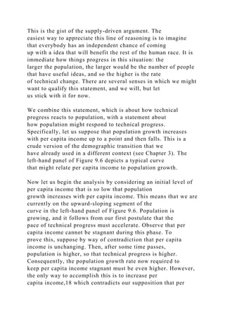 This is the gist of the supply-driven argument. The
easiest way to appreciate this line of reasoning is to imagine
that everybody has an independent chance of coming
up with a idea that will benefit the rest of the human race. It is
immediate how things progress in this situation: the
larger the population, the larger would be the number of people
that have useful ideas, and so the higher is the rate
of technical change. There are several senses in which we might
want to qualify this statement, and we will, but let
us stick with it for now.
We combine this statement, which is about how technical
progress reacts to population, with a statement about
how population might respond to technical progress.
Specifically, let us suppose that population growth increases
with per capita income up to a point and then falls. This is a
crude version of the demographic transition that we
have already used in a different context (see Chapter 3). The
left-hand panel of Figure 9.6 depicts a typical curve
that might relate per capita income to population growth.
Now let us begin the analysis by considering an initial level of
per capita income that is so low that population
growth increases with per capita income. This means that we are
currently on the upward-sloping segment of the
curve in the left-hand panel of Figure 9.6. Population is
growing, and it follows from our first postulate that the
pace of technical progress must accelerate. Observe that per
capita income cannot be stagnant during this phase. To
prove this, suppose by way of contradiction that per capita
income is unchanging. Then, after some time passes,
population is higher, so that technical progress is higher.
Consequently, the population growth rate now required to
keep per capita income stagnant must be even higher. However,
the only way to accomplish this is to increase per
capita income,18 which contradicts our supposition that per
 