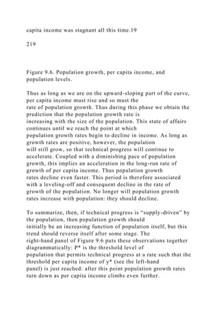 capita income was stagnant all this time.19
219
Figure 9.6. Population growth, per capita income, and
population levels.
Thus as long as we are on the upward-sloping part of the curve,
per capita income must rise and so must the
rate of population growth. Thus during this phase we obtain the
prediction that the population growth rate is
increasing with the size of the population. This state of affairs
continues until we reach the point at which
population growth rates begin to decline in income. As long as
growth rates are positive, however, the population
will still grow, so that technical progress will continue to
accelerate. Coupled with a diminishing pace of population
growth, this implies an acceleration in the long-run rate of
growth of per capita income. Thus population growth
rates decline even faster. This period is therefore associated
with a leveling-off and consequent decline in the rate of
growth of the population. No longer will population growth
rates increase with population: they should decline.
To summarize, then, if technical progress is “supply-driven” by
the population, then population growth should
initially be an increasing function of population itself, but this
trend should reverse itself after some stage. The
right-hand panel of Figure 9.6 puts these observations together
diagrammatically: P* is the threshold level of
population that permits technical progress at a rate such that the
threshold per capita income of y* (see the left-hand
panel) is just reached: after this point population growth rates
turn down as per capita income climbs even further.
 