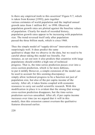 Is there any empirical truth to this assertion? Figure 9.7, which
is taken from Kremer [1993], puts together
various estimates of world population and the implied annual
growth rates from 1 million B.C. to 1990. Observed
population growth rates are plotted against the baseline values
of population. Clearly for much of recorded history,
population growth rates appear to be increasing with population
size. The trend reversed itself only after population
passed the three billion mark, which is circa 1960.
Thus the simple model of “supply-driven” innovation works
surprisingly well. It does predict the same
qualitative shape that we observe in the data, but we need to be
careful about taking this model too literally. For
instance, as set out now it also predicts that countries with large
populations should exhibit a high rate of technical
progress. That is, the time-series prediction passes over into a
cross-section prediction, which is far more dubious,
to put it mildly However, a simple extension of the model can
be used to account for this seeming discrepancy:
simply allow technical progress to be a function not just of
population size, but also of the per capita income of the
society. After all, it takes brains coupled with economic
resources to carry out useful scientific research. With this
modification in place it is evident that the strong (but wrong)
cross-section prediction disappears, but the time-series
prediction survives unscathed. After all, if per capita income
increases over time (as we argued that it will in this
model), then this extension cannot overturn the qualitative
features discussed earlier.
220
 