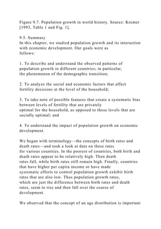 Figure 9.7. Population growth in world history. Source: Kremer
[1993, Table 1 and Fig. 1].
9.5. Summary
In this chapter, we studied population growth and its interaction
with economic development. Our goals were as
follows:
1. To describe and understand the observed patterns of
population growth in different countries; in particular,
the phenomenon of the demographic transition;
2. To analyze the social and economic factors that affect
fertility decisions at the level of the household;
3. To take note of possible features that create a systematic bias
between levels of fertility that are privately
optimal for the household, as opposed to those levels that are
socially optimal; and
4. To understand the impact of population growth on economic
development.
We began with terminology—the concepts of birth rates and
death rates—and took a look at data on these rates
for various countries. In the poorest of countries, both birth and
death rates appear to be relatively high. Then death
rates fall, while birth rates still remain high. Finally, countries
that have higher per capita income or have made
systematic efforts to control population growth exhibit birth
rates that are also low. Thus population growth rates,
which are just the difference between birth rates and death
rates, seem to rise and then fall over the course of
development.
We observed that the concept of an age distribution is important
 