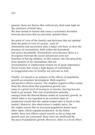 221
general, these are factors that collectively shed some light on
the stickiness of birth rates.
We then turned to factors that cause a systematic deviation
between decisions that are privately optimal (from
the point of view of the family) and decisions that are optimal
from the point of view of society. Lack of
information and uncertainty play a major role here, as does the
presence of externalities, both within the household
and across households. Externalities arise because there is a
divergence between the social and private costs (or
benefits) of having children. In this context, the role played by
joint families or by externalities that are
environmental or employment related are of great importance.
Social norms that create a high degree of conformism
to exaggerated rates of fertility are relevant as well.
Finally, we turned to an analysis of the effects of population
growth on economic development. Both negative
and positive effects coexist. The simplest negative effect comes
from the observation that population growth eats
away at a given level of resources or income, leaving less per
head to go around. This sort of prediction naturally
emerges from the Harrod-Domar model of economic growth, in
which labor is not regarded as an essential input of
production (recall that the capital-output ratio is fixed in that
model). However, this observation is unduly naive, for
the simple reason that an increased population means more
labor input, which expands production. In the Solow
model, these two effects cancel exactly as far as long-run
growth rates are concerned: these rates are unaffected by
the pace of population growth. However, there is a level effect:
 