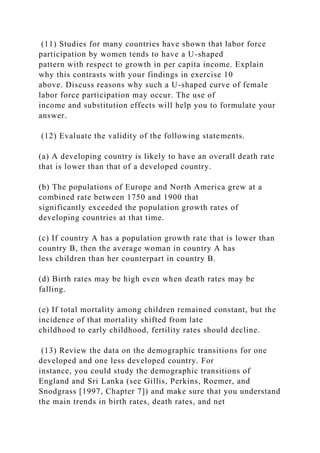(11) Studies for many countries have shown that labor force
participation by women tends to have a U-shaped
pattern with respect to growth in per capita income. Explain
why this contrasts with your findings in exercise 10
above. Discuss reasons why such a U-shaped curve of female
labor force participation may occur. The use of
income and substitution effects will help you to formulate your
answer.
(12) Evaluate the validity of the following statements.
(a) A developing country is likely to have an overall death rate
that is lower than that of a developed country.
(b) The populations of Europe and North America grew at a
combined rate between 1750 and 1900 that
significantly exceeded the population growth rates of
developing countries at that time.
(c) If country A has a population growth rate that is lower than
country B, then the average woman in country A has
less children than her counterpart in country B.
(d) Birth rates may be high even when death rates may be
falling.
(e) If total mortality among children remained constant, but the
incidence of that mortality shifted from late
childhood to early childhood, fertility rates should decline.
(13) Review the data on the demographic transitions for one
developed and one less developed country. For
instance, you could study the demographic transitions of
England and Sri Lanka (see Gillis, Perkins, Roemer, and
Snodgrass [1997, Chapter 7]) and make sure that you understand
the main trends in birth rates, death rates, and net
 