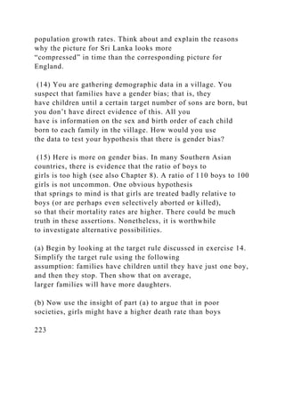 population growth rates. Think about and explain the reasons
why the picture for Sri Lanka looks more
“compressed” in time than the corresponding picture for
England.
(14) You are gathering demographic data in a village. You
suspect that families have a gender bias; that is, they
have children until a certain target number of sons are born, but
you don’t have direct evidence of this. All you
have is information on the sex and birth order of each child
born to each family in the village. How would you use
the data to test your hypothesis that there is gender bias?
(15) Here is more on gender bias. In many Southern Asian
countries, there is evidence that the ratio of boys to
girls is too high (see also Chapter 8). A ratio of 110 boys to 100
girls is not uncommon. One obvious hypothesis
that springs to mind is that girls are treated badly relative to
boys (or are perhaps even selectively aborted or killed),
so that their mortality rates are higher. There could be much
truth in these assertions. Nonetheless, it is worthwhile
to investigate alternative possibilities.
(a) Begin by looking at the target rule discussed in exercise 14.
Simplify the target rule using the following
assumption: families have children until they have just one boy,
and then they stop. Then show that on average,
larger families will have more daughters.
(b) Now use the insight of part (a) to argue that in poor
societies, girls might have a higher death rate than boys
223
 