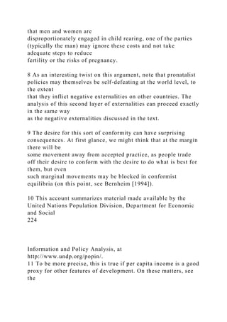 that men and women are
disproportionately engaged in child rearing, one of the parties
(typically the man) may ignore these costs and not take
adequate steps to reduce
fertility or the risks of pregnancy.
8 As an interesting twist on this argument, note that pronatalist
policies may themselves be self-defeating at the world level, to
the extent
that they inflict negative externalities on other countries. The
analysis of this second layer of externalities can proceed exactly
in the same way
as the negative externalities discussed in the text.
9 The desire for this sort of conformity can have surprising
consequences. At first glance, we might think that at the margin
there will be
some movement away from accepted practice, as people trade
off their desire to conform with the desire to do what is best for
them, but even
such marginal movements may be blocked in conformist
equilibria (on this point, see Bernheim [1994]).
10 This account summarizes material made available by the
United Nations Population Division, Department for Economic
and Social
224
Information and Policy Analysis, at
http://www.undp.org/popin/.
11 To be more precise, this is true if per capita income is a good
proxy for other features of development. On these matters, see
the
 