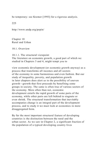 be temporary: see Kremer [1993] for a rigorous analysis.
225
http://www.undp.org/popin/
Chapter 10
Rural and Urban
10.1. Overview
10.1.1. The structural viewpoint
The literature on economic growth, a good part of which we
studied in Chapters 3 and 4, might tempt you to
view economic development (or economic growth anyway) as a
process that transforms all incomes and all sectors
of the economy in some harmonious and even fashion. But our
study of inequality, poverty, and population growth
in later chapters does alert us to the possibility of uneven
growth—growth that first proceeds by benefiting some
groups in society. The same is often true of various sectors of
the economy. More often than not, economic
development entails the rapid growth of some parts of the
economy, while other parts are left behind to stagnate or
even shrink. The structural transformation that inevitably
accompanies change is an integral part of the development
process, and to study it we must look at economies in more
disaggregated form.
By far the most important structural feature of developing
countries is the distinction between the rural and the
urban sector. As we saw in Chapter 2, a significant fraction of
the population of a typical developing country lives
 