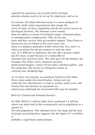 required for operation, tax records need to be kept,
pension schemes need to be set up for employees, and so on.
In contrast, the urban informal sector is a loose amalgam of
(usually small-scale) organizations that escape the
cover of many of these regulations and do not receive access to
privileged facilities. The informal sector usually
does not adhere to norms of minimum wages, retirement plans,
or unemployment compensation. They do not pay
taxes and they receive little government support. These firms or
businesses are not illegal in the strict sense, but
there is a shadowy penumbra within which they live, and it is
often convenient for the government to look the other
way. It is difficult to implement the rule that a peanut vendor
pay his taxes, in part because it is impossible to
ascertain how much he earns. The same goes for the hawker, the
teenager who shines shoes, domestic servants,
professional beggars, owners of tea stalls, rickshaw pullers, and
the young boy who assists in selling bus tickets or
carrying your shopping bags.
As we have seen already, an enormous fraction of the labor
force comes under this classification. Setup costs are
relatively low: the business or trade is usually small scale, and
license fees and advance tax payments are
unnecessary (although the occasional bribe may be needed).
Bolivia’s Formal and Informal Sectors1
In 1986, Bolivia’s official labor force numbered 1.6 million,
which was about half of the economically active population or a
quarter of
the total population. The informal sector was large and the lack
of proper accounting here suggests that the figure of 1.6 million
is
probably a significant underestimate.
 