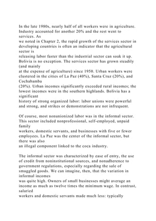 In the late 1980s, nearly half of all workers were in agriculture.
Industry accounted for another 20% and the rest went to
services. As
we noted in Chapter 2, the rapid growth of the services sector in
developing countries is often an indicator that the agricultural
sector is
releasing labor faster than the industrial sector can soak it up.
Bolivia is no exception. The services sector has grown steadily
(and mainly
at the expense of agriculture) since 1950. Urban workers were
clustered in the cities of La Paz (40%), Santa Cruz (20%), and
Cochabamba
(20%). Urban incomes significantly exceeded rural incomes; the
lowest incomes were in the southern highlands. Bolivia has a
significant
history of strong organized labor: labor unions were powerful
and strong, and strikes or demonstrations are not infrequent.
Of course, most nonunionized labor was in the informal sector.
This sector included nonprofessional, self-employed, unpaid
family
workers, domestic servants, and businesses with five or fewer
employees. La Paz was the center of the informal sector, but
there was also
an illegal component linked to the coca industry.
The informal sector was characterized by ease of entry, the use
of credit from noninstitutional sources, and nonadherence to
government regulations, especially regarding the sale of
smuggled goods. We can imagine, then, that the variation in
informal incomes
was quite high. Owners of small businesses might average an
income as much as twelve times the minimum wage. In contrast,
salaried
workers and domestic servants made much less: typically
 