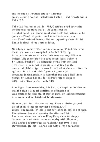 and income distribution data for these two
countries have been extracted from Table 2.1 and reproduced in
Table 2.2.
Table 2.2 informs us that in 1993, Guatemala had per capita
income that exceeded that of Sri Lanka, but the
distribution of this income speaks for itself. In Guatemala, the
poorest 40% of the population had access to a bit less
than 8% of national income. The corresponding share for Sri
Lanka is almost three times as large.
Now look at some of the “human development” indicators for
these two countries, compiled in Table 2.3. Except
for access to safe water, these indicators are very different
indeed. Life expectancy is a good seven years higher in
Sri Lanka. Much of this difference stems from the huge
difference in the infant mortality rate, defined as the
number of children (per thousand live births) who die before the
age of 1. In Sri Lanka this figure is eighteen per
thousand; in Guatemala it is more than two and a half times
higher. Sri Lanka has an adult literacy rate of close to
90%; that of Guatemala is only 54%.
Looking at these two tables, it is hard to escape the conclusion
that the highly unequal distribution of income in
Guatemala is responsible, at least in part, for these differences
in some natural yardsticks of development.
However, that isn’t the whole story. Even a relatively equal
distribution of income may not be enough. Of
course, one reason for this is that per capita income is not high.
For instance, however stunning the efforts of Sri
Lanka are, countries such as Hong Kong do better simply
because there are more resources to play with. However,
what about a country such as Pakistan? The 1995 World
Development Report lists Pakistan with a 1993 per capita
 