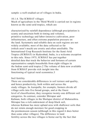 sample: a well-studied set of villages in India.
10.1.4. The ICRISAT villages
Much of agriculture in the Third World is carried out in regions
known as the semi-arid tropics, which are
characterized by rainfall dependence (although precipitation is
scanty and uncertain both in timing and volume),
primitive technology and labor-intensive cultivation, poor
infrastructure, and often extreme population pressure on
the land. Systematic and reliable data on such regions are not
widely available; most of the data collected so far
(which aren’t much) are erratic and often unreliable. The
International Crop Research Institute for the Semi-Arid
Tropics (ICRISAT) in Hyderabad, India, is a welcome exception
to this rule. Since 1975, ICRISAT has put together
detailed data that track the behavior and fortunes of certain
representative sample households from eight villages in
the Indian semi-arid tropics.2 The volume of data now available
from ICRISAT provide rich insight into the
functioning of typical rural economies.3
Soil fertility
There are considerable differences in soil texture and quality,
and hence productivity, both within and across the
study villages. In Aurepalle, for example, farmers divide all
village soils into five broad groups, and at the finest
level of classification, they recognize twenty-one different soil
categories. In contrast, consider Shirapur and
Kalman, both villages in the Sholapur district of Maharashtra.
Shirapur has a rich endowment of deep black soil,
whereas Kalman has more upland area with shallower soils that
do not retain enough moisture for good cropping in
the postmonsoon season (although in this regard it does better
than some other villages). The difference in land
fertility across the two villages is borne out by the fact that
 