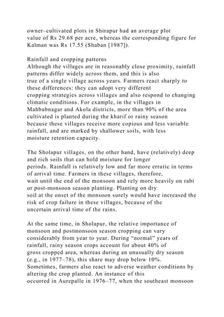 owner–cultivated plots in Shirapur had an average plot
value of Rs 29.68 per acre, whereas the corresponding figure for
Kalman was Rs 17.55 (Shaban [1987]).
Rainfall and cropping patterns
Although the villages are in reasonably close proximity, rainfall
patterns differ widely across them, and this is also
true of a single village across years. Farmers react sharply to
these differences: they can adopt very different
cropping strategies across villages and also respond to changing
climatic conditions. For example, in the villages in
Mahbubnagar and Akola districts, more than 90% of the area
cultivated is planted during the kharif or rainy season
because these villages receive more copious and less variable
rainfall, and are marked by shallower soils, with less
moisture retention capacity.
The Sholapur villages, on the other hand, have (relatively) deep
and rich soils that can hold moisture for longer
periods. Rainfall is relatively low and far more erratic in terms
of arrival time. Farmers in these villages, therefore,
wait until the end of the monsoon and rely more heavily on rabi
or post-monsoon season planting. Planting on dry
soil at the onset of the monsoon surely would have increased the
risk of crop failure in these villages, because of the
uncertain arrival time of the rains.
At the same time, in Sholapur, the relative importance of
monsoon and postmonsoon season cropping can vary
considerably from year to year. During “normal” years of
rainfall, rainy season crops account for about 40% of
gross cropped area, whereas during an unusually dry season
(e.g., in 1977–78), this share may drop below 10%.
Sometimes, farmers also react to adverse weather conditions by
altering the crop planted. An instance of this
occurred in Aurepalle in 1976–77, when the southeast monsoon
 