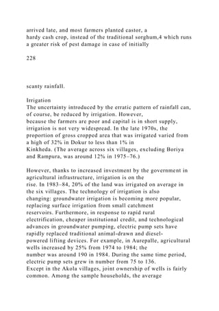 arrived late, and most farmers planted castor, a
hardy cash crop, instead of the traditional sorghum,4 which runs
a greater risk of pest damage in case of initially
228
scanty rainfall.
Irrigation
The uncertainty introduced by the erratic pattern of rainfall can,
of course, be reduced by irrigation. However,
because the farmers are poor and capital is in short supply,
irrigation is not very widespread. In the late 1970s, the
proportion of gross cropped area that was irrigated varied from
a high of 32% in Dokur to less than 1% in
Kinkheda. (The average across six villages, excluding Boriya
and Rampura, was around 12% in 1975–76.)
However, thanks to increased investment by the government in
agricultural infrastructure, irrigation is on the
rise. In 1983–84, 20% of the land was irrigated on average in
the six villages. The technology of irrigation is also
changing: groundwater irrigation is becoming more popular,
replacing surface irrigation from small catchment
reservoirs. Furthermore, in response to rapid rural
electrification, cheaper institutional credit, and technological
advances in groundwater pumping, electric pump sets have
rapidly replaced traditional animal-drawn and diesel-
powered lifting devices. For example, in Aurepalle, agricultural
wells increased by 25% from 1974 to 1984; the
number was around 190 in 1984. During the same time period,
electric pump sets grew in number from 75 to 136.
Except in the Akola villages, joint ownership of wells is fairly
common. Among the sample households, the average
 