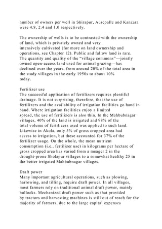 number of owners per well in Shirapur, Aurepalle and Kanzara
were 4.8, 2.4 and 1.0 respectively.
The ownership of wells is to be contrasted with the ownership
of land, which is privately owned and very
intensively cultivated (for more on land ownership and
operations, see Chapter 12). Public and fallow land is rare.
The quantity and quality of the “village commons”—jointly
owned open-access land used for animal grazing—has
declined over the years, from around 20% of the total area in
the study villages in the early 1950s to about 10%
today.
Fertilizer use
The successful application of fertilizers requires plentiful
drainage. It is not surprising, therefore, that the use of
fertilizers and the availability of irrigation facilities go hand in
hand. Where irrigation facilities enjoy a limited
spread, the use of fertilizers is also thin. In the Mahbubnagar
villages, 40% of the land is irrigated and 98% of the
total volume of fertilizers used was applied to such land.
Likewise in Akola, only 5% of gross cropped area had
access to irrigation, but these accounted for 37% of the
fertilizer usage. On the whole, the mean nutrient
consumption (i.e., fertilizer use) in kilograms per hectare of
gross cropped area has varied from a meager 2 in the
drought-prone Sholapur villages to a somewhat healthy 25 in
the better irrigated Mahbubnagar villages.
Draft power
Many important agricultural operations, such as plowing,
harrowing, and tilling, require draft power. In all villages,
most farmers rely on traditional animal draft power, mainly
bullocks. Mechanized draft power such as that provided
by tractors and harvesting machines is still out of reach for the
majority of farmers, due to the large capital expenses
 