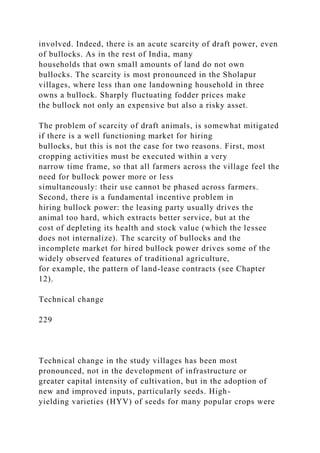 involved. Indeed, there is an acute scarcity of draft power, even
of bullocks. As in the rest of India, many
households that own small amounts of land do not own
bullocks. The scarcity is most pronounced in the Sholapur
villages, where less than one landowning household in three
owns a bullock. Sharply fluctuating fodder prices make
the bullock not only an expensive but also a risky asset.
The problem of scarcity of draft animals, is somewhat mitigated
if there is a well functioning market for hiring
bullocks, but this is not the case for two reasons. First, most
cropping activities must be executed within a very
narrow time frame, so that all farmers across the village feel the
need for bullock power more or less
simultaneously: their use cannot be phased across farmers.
Second, there is a fundamental incentive problem in
hiring bullock power: the leasing party usually drives the
animal too hard, which extracts better service, but at the
cost of depleting its health and stock value (which the lessee
does not internalize). The scarcity of bullocks and the
incomplete market for hired bullock power drives some of the
widely observed features of traditional agriculture,
for example, the pattern of land-lease contracts (see Chapter
12).
Technical change
229
Technical change in the study villages has been most
pronounced, not in the development of infrastructure or
greater capital intensity of cultivation, but in the adoption of
new and improved inputs, particularly seeds. High-
yielding varieties (HYV) of seeds for many popular crops were
 