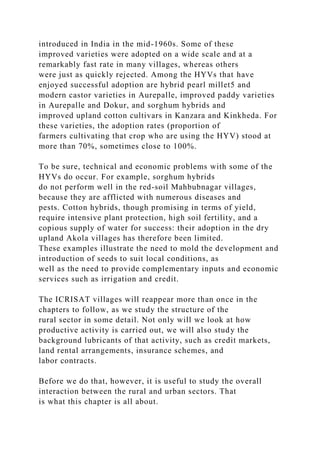 introduced in India in the mid-1960s. Some of these
improved varieties were adopted on a wide scale and at a
remarkably fast rate in many villages, whereas others
were just as quickly rejected. Among the HYVs that have
enjoyed successful adoption are hybrid pearl millet5 and
modern castor varieties in Aurepalle, improved paddy varieties
in Aurepalle and Dokur, and sorghum hybrids and
improved upland cotton cultivars in Kanzara and Kinkheda. For
these varieties, the adoption rates (proportion of
farmers cultivating that crop who are using the HYV) stood at
more than 70%, sometimes close to 100%.
To be sure, technical and economic problems with some of the
HYVs do occur. For example, sorghum hybrids
do not perform well in the red-soil Mahbubnagar villages,
because they are afflicted with numerous diseases and
pests. Cotton hybrids, though promising in terms of yield,
require intensive plant protection, high soil fertility, and a
copious supply of water for success: their adoption in the dry
upland Akola villages has therefore been limited.
These examples illustrate the need to mold the development and
introduction of seeds to suit local conditions, as
well as the need to provide complementary inputs and economic
services such as irrigation and credit.
The ICRISAT villages will reappear more than once in the
chapters to follow, as we study the structure of the
rural sector in some detail. Not only will we look at how
productive activity is carried out, we will also study the
background lubricants of that activity, such as credit markets,
land rental arrangements, insurance schemes, and
labor contracts.
Before we do that, however, it is useful to study the overall
interaction between the rural and urban sectors. That
is what this chapter is all about.
 
