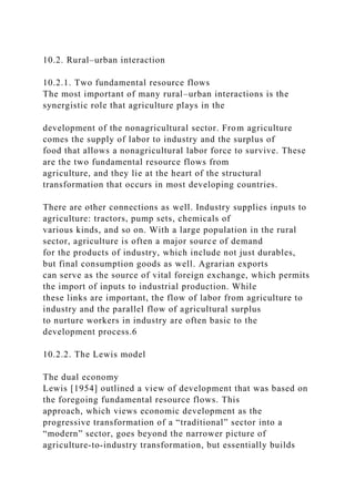 10.2. Rural–urban interaction
10.2.1. Two fundamental resource flows
The most important of many rural–urban interactions is the
synergistic role that agriculture plays in the
development of the nonagricultural sector. From agriculture
comes the supply of labor to industry and the surplus of
food that allows a nonagricultural labor force to survive. These
are the two fundamental resource flows from
agriculture, and they lie at the heart of the structural
transformation that occurs in most developing countries.
There are other connections as well. Industry supplies inputs to
agriculture: tractors, pump sets, chemicals of
various kinds, and so on. With a large population in the rural
sector, agriculture is often a major source of demand
for the products of industry, which include not just durables,
but final consumption goods as well. Agrarian exports
can serve as the source of vital foreign exchange, which permits
the import of inputs to industrial production. While
these links are important, the flow of labor from agriculture to
industry and the parallel flow of agricultural surplus
to nurture workers in industry are often basic to the
development process.6
10.2.2. The Lewis model
The dual economy
Lewis [1954] outlined a view of development that was based on
the foregoing fundamental resource flows. This
approach, which views economic development as the
progressive transformation of a “traditional” sector into a
“modern” sector, goes beyond the narrower picture of
agriculture-to-industry transformation, but essentially builds
 