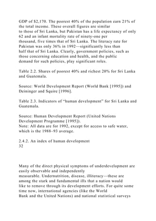 GDP of $2,170. The poorest 40% of the population earn 21% of
the total income. These overall figures are similar
to those of Sri Lanka, but Pakistan has a life expectancy of only
62 and an infant mortality rate of ninety-one per
thousand, five times that of Sri Lanka. The literacy rate for
Pakistan was only 36% in 1992—significantly less than
half that of Sri Lanka. Clearly, government policies, such as
those concerning education and health, and the public
demand for such policies, play significant roles.
Table 2.2. Shares of poorest 40% and richest 20% for Sri Lanka
and Guatemala.
Source: World Development Report (World Bank [1995]) and
Deininger and Squire [1996].
Table 2.3. Indicators of “human development” for Sri Lanka and
Guatemala.
Source: Human Development Report (United Nations
Development Programme [1995]).
Note: All data are for 1992, except for access to safe water,
which is the 1988–93 average.
2.4.2. An index of human development
32
Many of the direct physical symptoms of underdevelopment are
easily observable and independently
measurable. Undernutrition, disease, illiteracy—these are
among the stark and fundamental ills that a nation would
like to remove through its development efforts. For quite some
time now, international agencies (like the World
Bank and the United Nations) and national statistical surveys
 