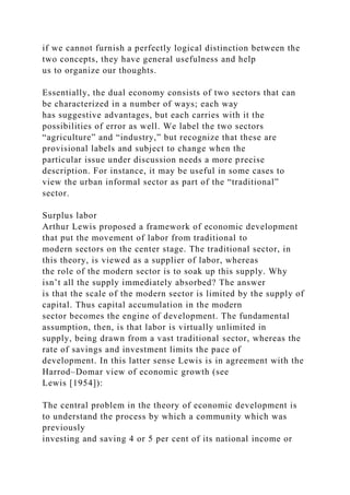 if we cannot furnish a perfectly logical distinction between the
two concepts, they have general usefulness and help
us to organize our thoughts.
Essentially, the dual economy consists of two sectors that can
be characterized in a number of ways; each way
has suggestive advantages, but each carries with it the
possibilities of error as well. We label the two sectors
“agriculture” and “industry,” but recognize that these are
provisional labels and subject to change when the
particular issue under discussion needs a more precise
description. For instance, it may be useful in some cases to
view the urban informal sector as part of the “traditional”
sector.
Surplus labor
Arthur Lewis proposed a framework of economic development
that put the movement of labor from traditional to
modern sectors on the center stage. The traditional sector, in
this theory, is viewed as a supplier of labor, whereas
the role of the modern sector is to soak up this supply. Why
isn’t all the supply immediately absorbed? The answer
is that the scale of the modern sector is limited by the supply of
capital. Thus capital accumulation in the modern
sector becomes the engine of development. The fundamental
assumption, then, is that labor is virtually unlimited in
supply, being drawn from a vast traditional sector, whereas the
rate of savings and investment limits the pace of
development. In this latter sense Lewis is in agreement with the
Harrod–Domar view of economic growth (see
Lewis [1954]):
The central problem in the theory of economic development is
to understand the process by which a community which was
previously
investing and saving 4 or 5 per cent of its national income or
 