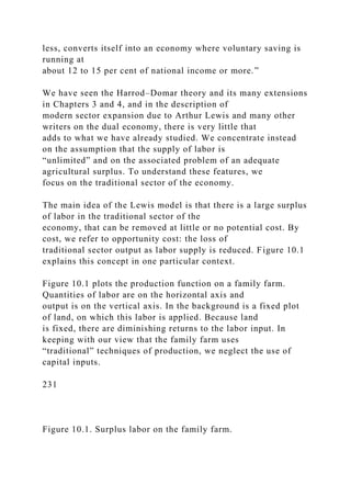 less, converts itself into an economy where voluntary saving is
running at
about 12 to 15 per cent of national income or more.”
We have seen the Harrod–Domar theory and its many extensions
in Chapters 3 and 4, and in the description of
modern sector expansion due to Arthur Lewis and many other
writers on the dual economy, there is very little that
adds to what we have already studied. We concentrate instead
on the assumption that the supply of labor is
“unlimited” and on the associated problem of an adequate
agricultural surplus. To understand these features, we
focus on the traditional sector of the economy.
The main idea of the Lewis model is that there is a large surplus
of labor in the traditional sector of the
economy, that can be removed at little or no potential cost. By
cost, we refer to opportunity cost: the loss of
traditional sector output as labor supply is reduced. Figure 10.1
explains this concept in one particular context.
Figure 10.1 plots the production function on a family farm.
Quantities of labor are on the horizontal axis and
output is on the vertical axis. In the background is a fixed plot
of land, on which this labor is applied. Because land
is fixed, there are diminishing returns to the labor input. In
keeping with our view that the family farm uses
“traditional” techniques of production, we neglect the use of
capital inputs.
231
Figure 10.1. Surplus labor on the family farm.
 