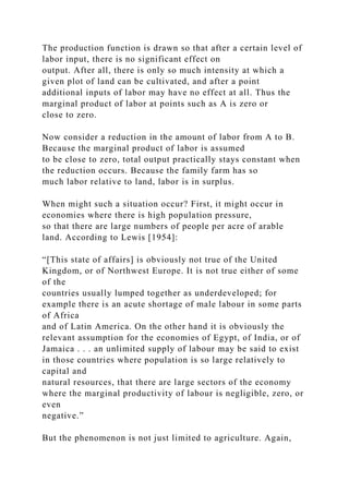 The production function is drawn so that after a certain level of
labor input, there is no significant effect on
output. After all, there is only so much intensity at which a
given plot of land can be cultivated, and after a point
additional inputs of labor may have no effect at all. Thus the
marginal product of labor at points such as A is zero or
close to zero.
Now consider a reduction in the amount of labor from A to B.
Because the marginal product of labor is assumed
to be close to zero, total output practically stays constant when
the reduction occurs. Because the family farm has so
much labor relative to land, labor is in surplus.
When might such a situation occur? First, it might occur in
economies where there is high population pressure,
so that there are large numbers of people per acre of arable
land. According to Lewis [1954]:
“[This state of affairs] is obviously not true of the United
Kingdom, or of Northwest Europe. It is not true either of some
of the
countries usually lumped together as underdeveloped; for
example there is an acute shortage of male labour in some parts
of Africa
and of Latin America. On the other hand it is obviously the
relevant assumption for the economies of Egypt, of India, or of
Jamaica . . . an unlimited supply of labour may be said to exist
in those countries where population is so large relatively to
capital and
natural resources, that there are large sectors of the economy
where the marginal productivity of labour is negligible, zero, or
even
negative.”
But the phenomenon is not just limited to agriculture. Again,
 