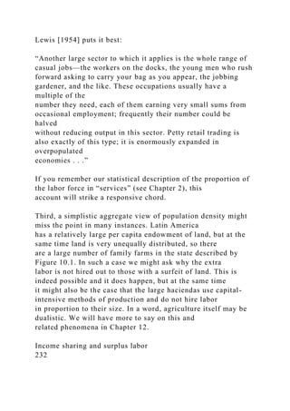 Lewis [1954] puts it best:
“Another large sector to which it applies is the whole range of
casual jobs—the workers on the docks, the young men who rush
forward asking to carry your bag as you appear, the jobbing
gardener, and the like. These occupations usually have a
multiple of the
number they need, each of them earning very small sums from
occasional employment; frequently their number could be
halved
without reducing output in this sector. Petty retail trading is
also exactly of this type; it is enormously expanded in
overpopulated
economies . . .”
If you remember our statistical description of the proportion of
the labor force in “services” (see Chapter 2), this
account will strike a responsive chord.
Third, a simplistic aggregate view of population density might
miss the point in many instances. Latin America
has a relatively large per capita endowment of land, but at the
same time land is very unequally distributed, so there
are a large number of family farms in the state described by
Figure 10.1. In such a case we might ask why the extra
labor is not hired out to those with a surfeit of land. This is
indeed possible and it does happen, but at the same time
it might also be the case that the large haciendas use capital-
intensive methods of production and do not hire labor
in proportion to their size. In a word, agriculture itself may be
dualistic. We will have more to say on this and
related phenomena in Chapter 12.
Income sharing and surplus labor
232
 
