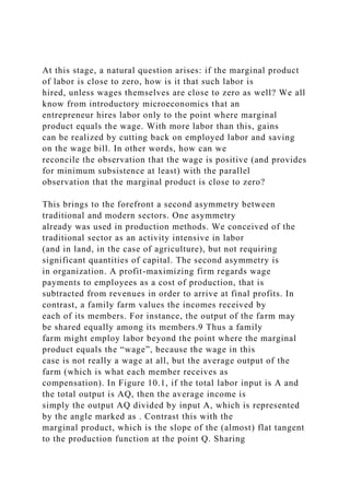 At this stage, a natural question arises: if the marginal product
of labor is close to zero, how is it that such labor is
hired, unless wages themselves are close to zero as well? We all
know from introductory microeconomics that an
entrepreneur hires labor only to the point where marginal
product equals the wage. With more labor than this, gains
can be realized by cutting back on employed labor and saving
on the wage bill. In other words, how can we
reconcile the observation that the wage is positive (and provides
for minimum subsistence at least) with the parallel
observation that the marginal product is close to zero?
This brings to the forefront a second asymmetry between
traditional and modern sectors. One asymmetry
already was used in production methods. We conceived of the
traditional sector as an activity intensive in labor
(and in land, in the case of agriculture), but not requiring
significant quantities of capital. The second asymmetry is
in organization. A profit-maximizing firm regards wage
payments to employees as a cost of production, that is
subtracted from revenues in order to arrive at final profits. In
contrast, a family farm values the incomes received by
each of its members. For instance, the output of the farm may
be shared equally among its members.9 Thus a family
farm might employ labor beyond the point where the marginal
product equals the “wage”, because the wage in this
case is not really a wage at all, but the average output of the
farm (which is what each member receives as
compensation). In Figure 10.1, if the total labor input is A and
the total output is AQ, then the average income is
simply the output AQ divided by input A, which is represented
by the angle marked as . Contrast this with the
marginal product, which is the slope of the (almost) flat tangent
to the production function at the point Q. Sharing
 