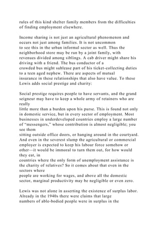 rules of this kind shelter family members from the difficulties
of finding employment elsewhere.
Income sharing is not just an agricultural phenomenon and
occurs not just among families. It is not uncommon
to see this in the urban informal sector as well. Thus the
neighborhood store may be run by a joint family, with
revenues divided among siblings. A cab driver might share his
driving with a friend. The bus conductor of a
crowded bus might sublease part of his ticket-collecting duties
to a teen aged nephew. There are aspects of mutual
insurance in these relationships that also have value. To these
Lewis adds social prestige and charity:
Social prestige requires people to have servants, and the grand
seigneur may have to keep a whole army of retainers who are
really
little more than a burden upon his purse. This is found not only
in domestic service, but in every sector of employment. Most
businesses in underdeveloped countries employ a large number
of “messengers,” whose contribution is almost negligible; you
see them
sitting outside office doors, or hanging around in the courtyard.
And even in the severest slump the agricultural or commercial
employer is expected to keep his labour force somehow or
other—it would be immoral to turn them out, for how would
they eat, in
countries where the only form of unemployment assistance is
the charity of relatives? So it comes about that even in the
sectors where
people are working for wages, and above all the domestic
sector, marginal productivity may be negligible or even zero.
Lewis was not alone in asserting the existence of surplus labor.
Already in the 1940s there were claims that large
numbers of able-bodied people were in surplus in the
 