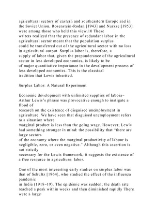 agricultural sectors of eastern and southeastern Europe and in
the Soviet Union. Rosenstein-Rodan [1943] and Nurkse [1953]
were among those who held this view.10 These
writers realized that the presence of redundant labor in the
agricultural sector meant that the population surplus
could be transferred out of the agricultural sector with no loss
in agricultural output. Surplus labor is, therefore, a
supply of labor that, given the preponderance of the agricultural
sector in less developed economies, is likely to be
of major quantitative importance in the development process of
less developed economies. This is the classical
tradition that Lewis inherited.
Surplus Labor: A Natural Experiment
Economic development with unlimited supplies of labora–
Arthur Lewis’s phrase was provocative enough to instigate a
flood of
research on the existence of disguised unemployment in
agriculture. We have seen that disguised unemployment refers
to a situation where
marginal product is less than the going wage. However, Lewis
had something stronger in mind: the possibility that “there are
large sectors
of the economy where the marginal productivity of labour is
negligible, zero, or even negative.” Although this assertion is
not strictly
necessary for the Lewis framework, it suggests the existence of
a free resource in agriculture: labor.
One of the most interesting early studies on surplus labor was
that of Schultz [1964], who studied the effect of the influenza
pandemic
in India (1918–19). The epidemic was sudden; the death rate
reached a peak within weeks and then diminished rapidly There
were a large
 