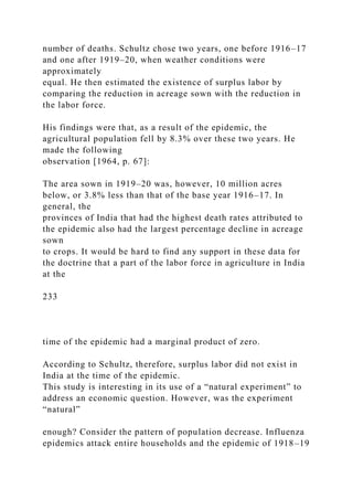 number of deaths. Schultz chose two years, one before 1916–17
and one after 1919–20, when weather conditions were
approximately
equal. He then estimated the existence of surplus labor by
comparing the reduction in acreage sown with the reduction in
the labor force.
His findings were that, as a result of the epidemic, the
agricultural population fell by 8.3% over these two years. He
made the following
observation [1964, p. 67]:
The area sown in 1919–20 was, however, 10 million acres
below, or 3.8% less than that of the base year 1916–17. In
general, the
provinces of India that had the highest death rates attributed to
the epidemic also had the largest percentage decline in acreage
sown
to crops. It would be hard to find any support in these data for
the doctrine that a part of the labor force in agriculture in India
at the
233
time of the epidemic had a marginal product of zero.
According to Schultz, therefore, surplus labor did not exist in
India at the time of the epidemic.
This study is interesting in its use of a “natural experiment” to
address an economic question. However, was the experiment
“natural”
enough? Consider the pattern of population decrease. Influenza
epidemics attack entire households and the epidemic of 1918–19
 