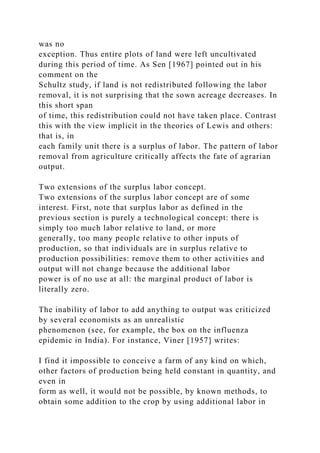 was no
exception. Thus entire plots of land were left uncultivated
during this period of time. As Sen [1967] pointed out in his
comment on the
Schultz study, if land is not redistributed following the labor
removal, it is not surprising that the sown acreage decreases. In
this short span
of time, this redistribution could not have taken place. Contrast
this with the view implicit in the theories of Lewis and others:
that is, in
each family unit there is a surplus of labor. The pattern of labor
removal from agriculture critically affects the fate of agrarian
output.
Two extensions of the surplus labor concept.
Two extensions of the surplus labor concept are of some
interest. First, note that surplus labor as defined in the
previous section is purely a technological concept: there is
simply too much labor relative to land, or more
generally, too many people relative to other inputs of
production, so that individuals are in surplus relative to
production possibilities: remove them to other activities and
output will not change because the additional labor
power is of no use at all: the marginal product of labor is
literally zero.
The inability of labor to add anything to output was criticized
by several economists as an unrealistic
phenomenon (see, for example, the box on the influenza
epidemic in India). For instance, Viner [1957] writes:
I find it impossible to conceive a farm of any kind on which,
other factors of production being held constant in quantity, and
even in
form as well, it would not be possible, by known methods, to
obtain some addition to the crop by using additional labor in
 
